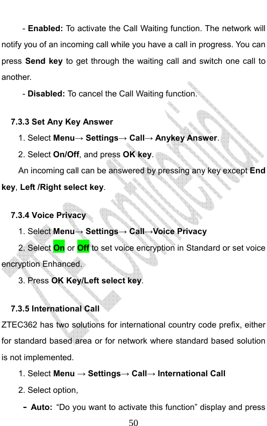                              50- Enabled: To activate the Call Waiting function. The network will notify you of an incoming call while you have a call in progress. You can press Send key to get through the waiting call and switch one call to another.  - Disabled: To cancel the Call Waiting function. 7.3.3 Set Any Key Answer 1. Select Menu→ Settings→ Call→ Anykey Answer. 2. Select On/Off, and press OK key.         An incoming call can be answered by pressing any key except End key, Left /Right select key. 7.3.4 Voice Privacy 1. Select Menu→ Settings→ Call→Voice Privacy 2. Select On or Off to set voice encryption in Standard or set voice encryption Enhanced. 3. Press OK Key/Left select key. 7.3.5 International Call   ZTEC362 has two solutions for international country code prefix, either for standard based area or for network where standard based solution is not implemented.  1. Select Menu → Settings→ Call→ International Call 2. Select option, - Auto: “Do you want to activate this function” display and press 