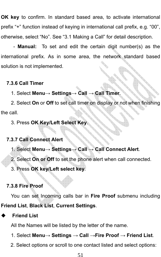                              51OK key to confirm. In standard based area, to activate international prefix “+” function instead of keying in international call prefix, e.g. “00”, otherwise, select “No”. See “3.1 Making a Call” for detail description. -  Manual:  To set and edit the certain digit number(s) as the international prefix. As in some area, the network standard based solution is not implemented.   7.3.6 Call Timer   1. Select Menu→ Settings→ Call → Call Timer. 2. Select On or Off to set call timer on display or not when finishing the call. 3. Press OK Key/Left Select Key. 7.3.7 Call Connect Alert 1. Select Menu→ Settings→ Call → Call Connect Alert. 2. Select On or Off to set the phone alert when call connected. 3. Press OK key/Left select key. 7.3.8 Fire Proof You can set Incoming calls bar in Fire Proof submenu including Friend List, Black List, Current Settings.  Friend List All the Names will be listed by the letter of the name.   1. Select Menu→ Settings → Call →Fire Proof → Friend List. 2. Select options or scroll to one contact listed and select options: 