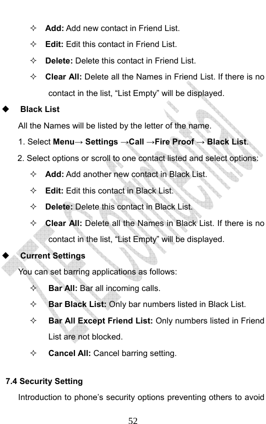                              52 Add: Add new contact in Friend List.    Edit: Edit this contact in Friend List.  Delete: Delete this contact in Friend List.  Clear All: Delete all the Names in Friend List. If there is no contact in the list, “List Empty” will be displayed.  Black List All the Names will be listed by the letter of the name.     1. Select Menu→ Settings →Call →Fire Proof → Black List. 2. Select options or scroll to one contact listed and select options:  Add: Add another new contact in Black List.    Edit: Edit this contact in Black List.  Delete: Delete this contact in Black List.  Clear All: Delete all the Names in Black List. If there is no contact in the list, “List Empty” will be displayed.  Current Settings You can set barring applications as follows:   Bar All: Bar all incoming calls.  Bar Black List: Only bar numbers listed in Black List.  Bar All Except Friend List: Only numbers listed in Friend List are not blocked.  Cancel All: Cancel barring setting. 7.4 Security Setting   Introduction to phone’s security options preventing others to avoid 