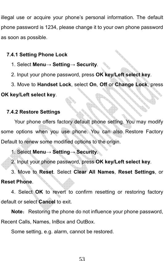                              53illegal use or acquire your phone’s personal information. The default phone password is 1234, please change it to your own phone password as soon as possible. 7.4.1 Setting Phone Lock   1. Select Menu→ Setting→ Security. 2. Input your phone password, press OK key/Left select key. 3. Move to Handset Lock, select On, Off or Change Lock, press OK key/Left select key. 7.4.2 Restore Settings Your phone offers factory default phone setting. You may modify some options when you use phone. You can also Restore Factory Default to renew some modified options to the origin.   1. Select Menu→ Setting→ Security. 2. Input your phone password, press OK key/Left select key. 3. Move to Reset. Select Clear All Names,  Reset Settings, or Reset Phone. 4. Select OK to revert to confirm resetting or restoring factory default or select Cancel to exit. Note：  Restoring the phone do not influence your phone password, Recent Calls, Names, InBox and OutBox.   Some setting, e.g. alarm, cannot be restored. 