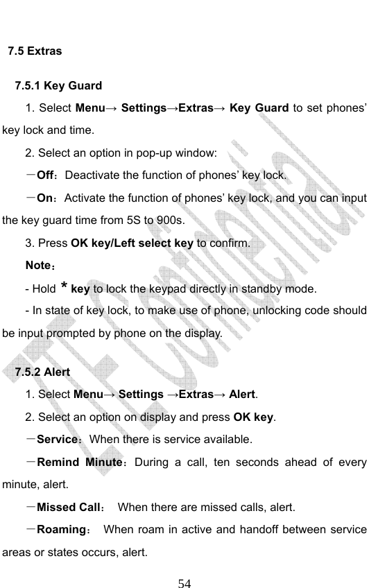                              547.5 Extras   7.5.1 Key Guard 1. Select Menu→ Settings→Extras→ Key Guard to set phones’ key lock and time.   2. Select an option in pop-up window: －Off：Deactivate the function of phones’ key lock. －On：Activate the function of phones’ key lock, and you can input the key guard time from 5S to 900s.   3. Press OK key/Left select key to confirm. Note： - Hold * key to lock the keypad directly in standby mode. - In state of key lock, to make use of phone, unlocking code should be input prompted by phone on the display. 7.5.2 Alert 1. Select Menu→ Settings →Extras→ Alert. 2. Select an option on display and press OK key. －Service：When there is service available. －Remind Minute：During a call, ten seconds ahead of every minute, alert. －Missed Call：  When there are missed calls, alert. －Roaming：  When roam in active and handoff between service areas or states occurs, alert. 