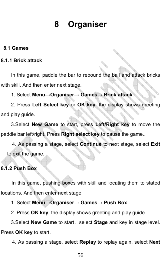                              568 Organiser 8.1 Games 8.1.1 Brick attack In this game, paddle the bar to rebound the ball and attack bricks with skill. And then enter next stage. 1. Select Menu→Organiser→ Games→ Brick attack. 2. Press Left Select key or OK key, the display shows greeting and play guide. 3.Select New Game to start, press Left/Right key to move the paddle bar left/right. Press Right select key to pause the game.. 4. As passing a stage, select Continue to next stage, select Exit to exit the game. 8.1.2 Push Box In this game, pushing boxes with skill and locating them to stated locations. And then enter next stage. 1. Select Menu→Organiser→ Games→ Push Box. 2. Press OK key, the display shows greeting and play guide. 3.Select New Game to start，select Stage and key in stage level. Press OK key to start. 4. As passing a stage, select Replay to replay again, select Next 