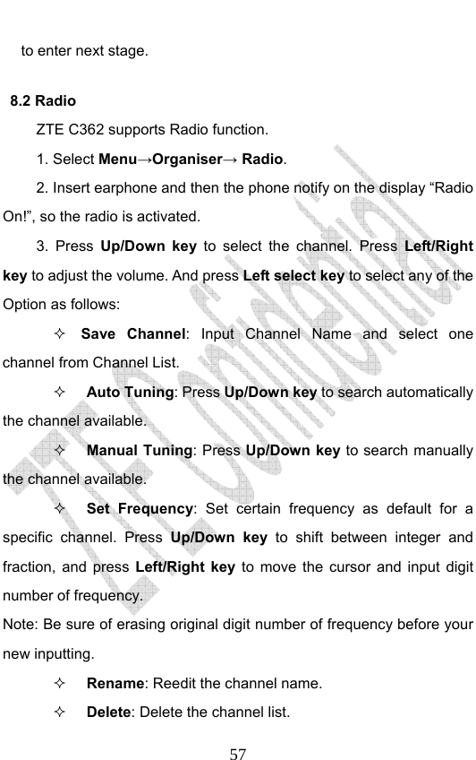                              57to enter next stage. 8.2 Radio ZTE C362 supports Radio function.   1. Select Menu→Organiser→ Radio. 2. Insert earphone and then the phone notify on the display “Radio On!”, so the radio is activated. 3. Press Up/Down key to select the channel. Press Left/Right key to adjust the volume. And press Left select key to select any of the Option as follows:  Save Channel: Input Channel Name and select one channel from Channel List.  Auto Tuning: Press Up/Down key to search automatically the channel available.  Manual Tuning: Press Up/Down key to search manually the channel available.  Set Frequency: Set certain frequency as default for a specific channel. Press Up/Down key to shift between integer and fraction, and press Left/Right key to move the cursor and input digit number of frequency.   Note: Be sure of erasing original digit number of frequency before your new inputting.  Rename: Reedit the channel name.  Delete: Delete the channel list.   