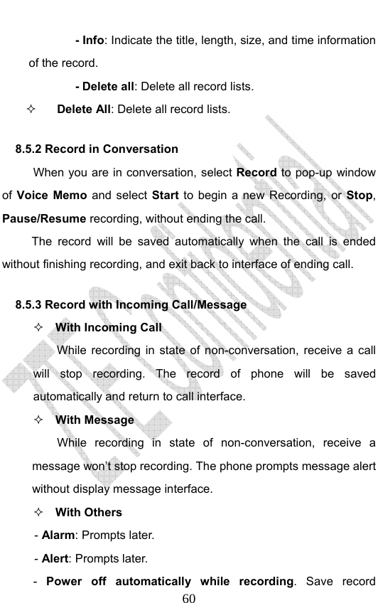                              60- Info: Indicate the title, length, size, and time information of the record. - Delete all: Delete all record lists.  Delete All: Delete all record lists.   8.5.2 Record in Conversation When you are in conversation, select Record to pop-up window of Voice Memo and select Start to begin a new Recording, or  Stop, Pause/Resume recording, without ending the call. The record will be saved automatically when the call is ended without finishing recording, and exit back to interface of ending call.   8.5.3 Record with Incoming Call/Message  With Incoming Call While recording in state of non-conversation, receive a call will stop recording. The record of phone will be saved automatically and return to call interface.  With Message While recording in state of non-conversation, receive a message won’t stop recording. The phone prompts message alert without display message interface.    With Others - Alarm: Prompts later. - Alert: Prompts later. -  Power off automatically while recording. Save record 
