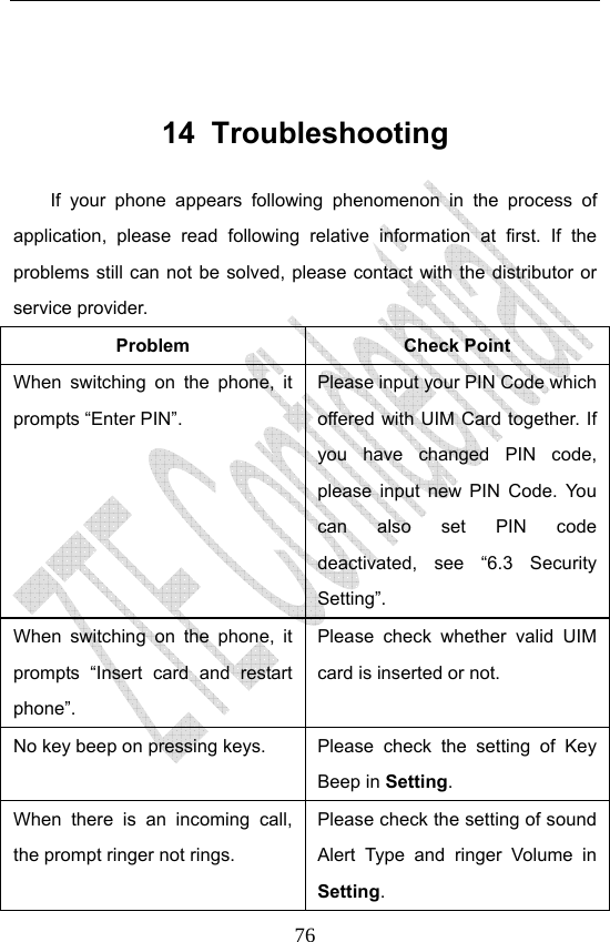                              76 14 Troubleshooting If your phone appears following phenomenon in the process of application, please read following relative information at first. If the problems still can not be solved, please contact with the distributor or service provider. Problem Check Point When switching on the phone, it prompts “Enter PIN”. Please input your PIN Code which offered with UIM Card together. If you have changed PIN code, please input new PIN Code. You can also set PIN code deactivated, see “6.3 Security Setting”. When switching on the phone, it prompts “Insert card and restart phone”. Please check whether valid UIM card is inserted or not. No key beep on pressing keys.  Please check the setting of Key Beep in Setting. When there is an incoming call, the prompt ringer not rings. Please check the setting of sound Alert Type and ringer Volume in Setting. 