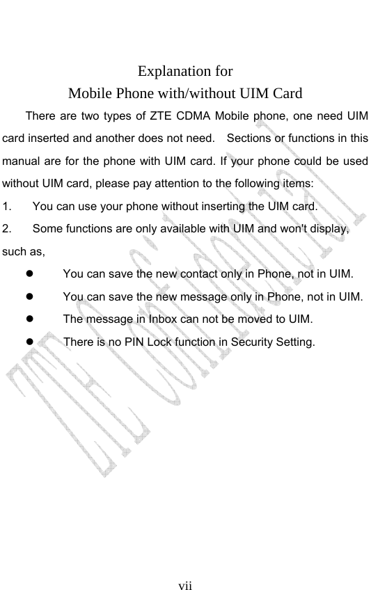                              vii Explanation for Mobile Phone with/without UIM Card There are two types of ZTE CDMA Mobile phone, one need UIM card inserted and another does not need.    Sections or functions in this manual are for the phone with UIM card. If your phone could be used without UIM card, please pay attention to the following items: 1.  You can use your phone without inserting the UIM card. 2.  Some functions are only available with UIM and won&apos;t display, such as,     You can save the new contact only in Phone, not in UIM.     You can save the new message only in Phone, not in UIM.       The message in Inbox can not be moved to UIM.   There is no PIN Lock function in Security Setting.           