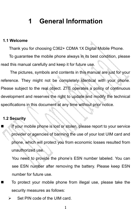                              11 General Information 1.1 Welcome Thank you for choosing C362+ CDMA 1X Digital Mobile Phone.   To guarantee the mobile phone always in its best condition, please read this manual carefully and keep it for future use. The pictures, symbols and contents in this manual are just for your reference. They might not be completely identical with your phone. Please subject to the real object. ZTE operates a policy of continuous development and reserves the right to update and modify the technical specifications in this document at any time without prior notice. 1.2 Security   If your mobile phone is lost or stolen, please report to your service provider or agencies of banning the use of your lost UIM card and phone, which will protect you from economic losses resulted from unauthorized use.   You need to provide the phone’s ESN number labeled. You can see ESN number after removing the battery. Please keep ESN number for future use.     To protect your mobile phone from illegal use, please take the security measures as follows:   Set PIN code of the UIM card. 