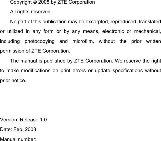 Copyright © 2008 by ZTE Corporation All rights reserved. No part of this publication may be excerpted, reproduced, translated or utilized in any form or by any means, electronic or mechanical, including photocopying and microfilm, without the prior written permission of ZTE Corporation. The manual is published by ZTE Corporation. We reserve the right to make modifications on print errors or update specifications without prior notice.    Version: Release 1.0   Date: Feb. 2008 Manual number:       