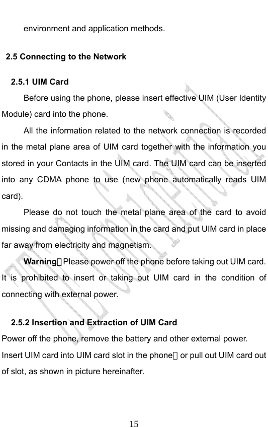                              15environment and application methods. 2.5 Connecting to the Network 2.5.1 UIM Card   Before using the phone, please insert effective UIM (User Identity Module) card into the phone.   All the information related to the network connection is recorded in the metal plane area of UIM card together with the information you stored in your Contacts in the UIM card. The UIM card can be inserted into any CDMA phone to use (new phone automatically reads UIM card). Please do not touch the metal plane area of the card to avoid missing and damaging information in the card and put UIM card in place far away from electricity and magnetism. Warning：Please power off the phone before taking out UIM card. It is prohibited to insert or taking out UIM card in the condition of connecting with external power.  2.5.2 Insertion and Extraction of UIM Card   Power off the phone, remove the battery and other external power. Insert UIM card into UIM card slot in the phone，or pull out UIM card out of slot, as shown in picture hereinafter.     