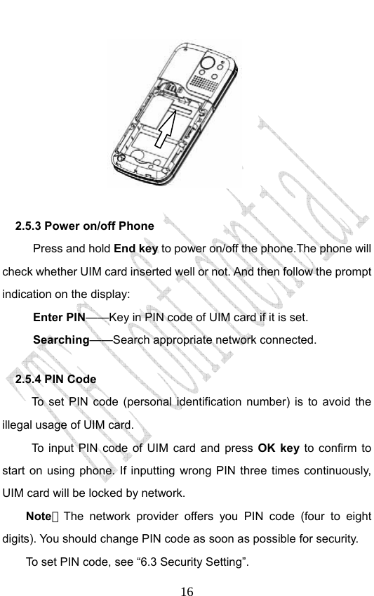                              16     2.5.3 Power on/off Phone   Press and hold End key to power on/off the phone.The phone will check whether UIM card inserted well or not. And then follow the prompt indication on the display: Enter PIN——Key in PIN code of UIM card if it is set.                 Searching——Search appropriate network connected. 2.5.4 PIN Code   To set PIN code (personal identification number) is to avoid the illegal usage of UIM card. To input PIN code of UIM card and press OK key to confirm to start on using phone. If inputting wrong PIN three times continuously, UIM card will be locked by network. Note：The network provider offers you PIN code (four to eight digits). You should change PIN code as soon as possible for security.   To set PIN code, see “6.3 Security Setting”. 