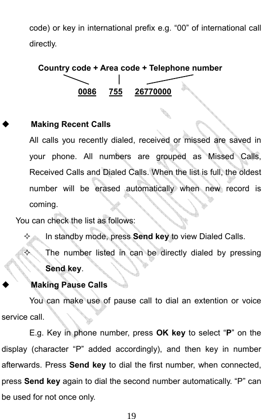                              19code) or key in international prefix e.g. “00” of international call directly.        Making Recent Calls All calls you recently dialed, received or missed are saved in your phone. All numbers are grouped as Missed Calls, Received Calls and Dialed Calls. When the list is full, the oldest number will be erased automatically when new record is coming.  You can check the list as follows:   In standby mode, press Send key to view Dialed Calls.   The number listed in can be directly dialed by pressing Send key.  Making Pause Calls You can make use of pause call to dial an extention or voice service call.   E.g. Key in phone number, press OK key to select “P” on the display (character “P” added accordingly), and then key in number afterwards. Press Send key to dial the first number, when connected, press Send key again to dial the second number automatically. “P” can be used for not once only. Country code + Area code + Telephone number  0086   755   26770000 