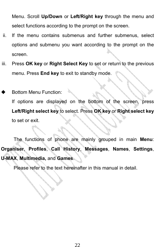                              22Menu. Scroll Up/Down  or  Left/Right key through the menu and select functions according to the prompt on the screen. ii.  If the menu contains submenus and further submenus, select options and submenu you want according to the prompt on the screen. iii. Press OK key or Right Select Key to set or return to the previous menu. Press End key to exit to standby mode.    Bottom Menu Function:   If options are displayed on the bottom of the screen, press Left/Right select key to select. Press OK key or Right select key to set or exit.  The functions of phone are mainly grouped in main Menu: Organiser, Profiles, Call History, Messages, Names, Settings, U-MAX, Multimedia, and Games. Please refer to the text hereinafter in this manual in detail.  