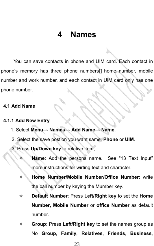                              23 4 Names  You can save contacts in phone and UIM card. Each contact in phone’s memory has three phone numbers，home number, mobile number and work number, and each contact in UIM card only has one phone number.   4.1 Add Name   4.1.1 Add New Entry    1. Select Menu→ Names→ Add Name→ Name. 2. Select the save postion you want same, Phone or UIM. 3. Press Up/Down key to relative item,  Name: Add the persons name.  See “13 Text Input” more instructions for wirting text and character.    Home Number/Mobile Number/Office Number: write the call number by keying the Mumber key.    Default Number: Press Left/Right key to set the Home Number, Mobile Number or office Number as default number.    Group: Press Left/Right key to set the names group as No  Group,  Family,  Relatives,  Friends,  Business, 