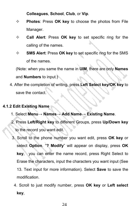                              24Colleagues, School, Club, or Vip.  Photes: Press OK key to choose the photos from File Manager.  Call Alert: Press OK key to set specific ring for the calling of the names.    SMS Alert: Press OK key to set specific ring for the SMS of the names. (Note: when you same the name in UIM, there are only Names and Numbers to input.) 4. After the completion of writing, press Left Select key/OK key to save the contact. 4.1.2 Edit Existing Name 1. Select Menu→ Names→ Add Name→ Existing Name. 2. Press Left/Right key to different Groups, press Up/Down key to the record you want edit.   3. Scroll to the phone number you want edit, press OK key or select  Option. “? Modify” will appear on display, press OK key,   you can enter the name record, press Right Select to Erase the characters, input the characters you want input (See 13. Text input for more information). Select Save to save the modification.    4. Scroll to just modify number, press OK key or Left select key,  