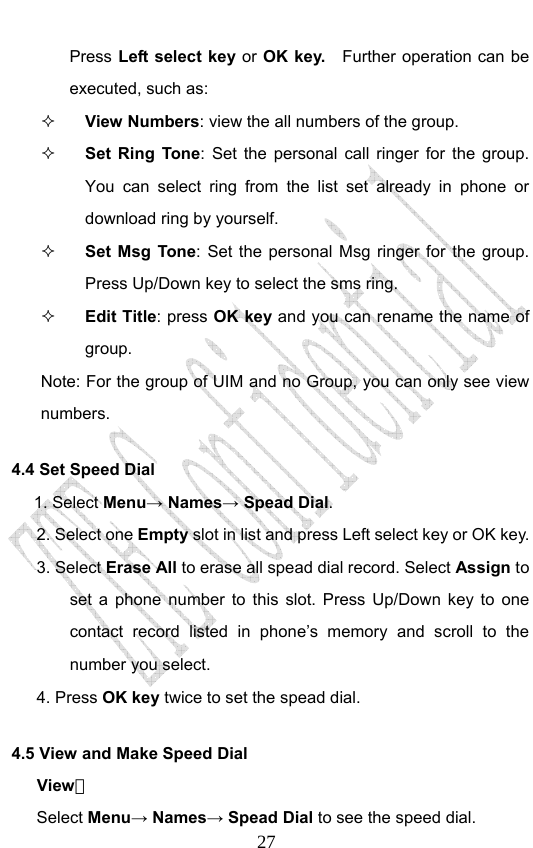                              27Press Left select key or OK key.    Further operation can be executed, such as:  View Numbers: view the all numbers of the group.    Set Ring Tone: Set the personal call ringer for the group. You can select ring from the list set already in phone or download ring by yourself.  Set Msg Tone: Set the personal Msg ringer for the group. Press Up/Down key to select the sms ring.    Edit Title: press OK key and you can rename the name of group. Note: For the group of UIM and no Group, you can only see view numbers.  4.4 Set Speed Dial      1. Select Menu→ Names→ Spead Dial. 2. Select one Empty slot in list and press Left select key or OK key.   3. Select Erase All to erase all spead dial record. Select Assign to set a phone number to this slot. Press Up/Down key to one contact record listed in phone’s memory and scroll to the number you select. 4. Press OK key twice to set the spead dial. 4.5 View and Make Speed Dial View： Select Menu→ Names→ Spead Dial to see the speed dial.   