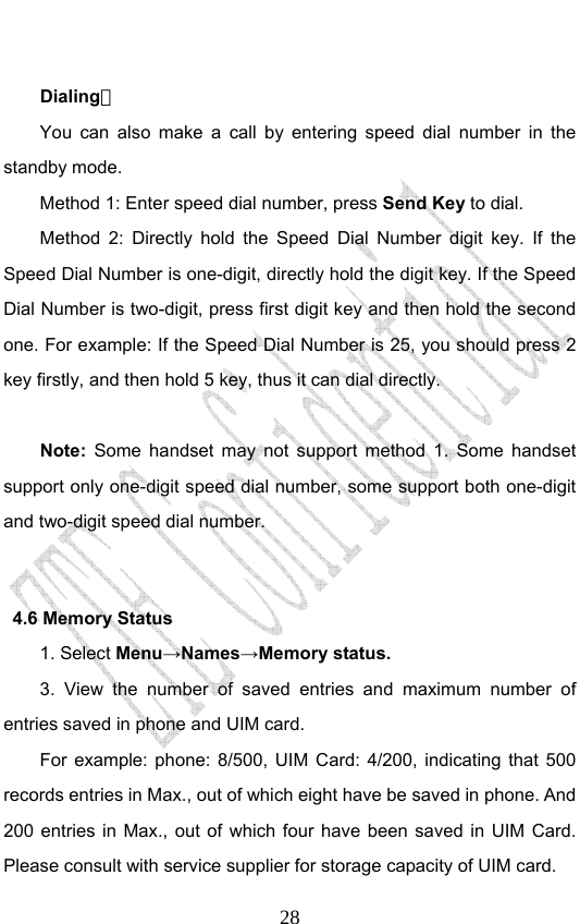                             28 Dialing： You can also make a call by entering speed dial number in the standby mode.   Method 1: Enter speed dial number, press Send Key to dial.  Method 2: Directly hold the Speed Dial Number digit key. If the Speed Dial Number is one-digit, directly hold the digit key. If the Speed Dial Number is two-digit, press first digit key and then hold the second one. For example: If the Speed Dial Number is 25, you should press 2 key firstly, and then hold 5 key, thus it can dial directly.  Note: Some handset may not support method 1. Some handset support only one-digit speed dial number, some support both one-digit and two-digit speed dial number.    4.6 Memory Status   1. Select Menu→Names→Memory status. 3. View the number of saved entries and maximum number of entries saved in phone and UIM card.   For example: phone: 8/500, UIM Card: 4/200, indicating that 500 records entries in Max., out of which eight have be saved in phone. And 200 entries in Max., out of which four have been saved in UIM Card. Please consult with service supplier for storage capacity of UIM card. 