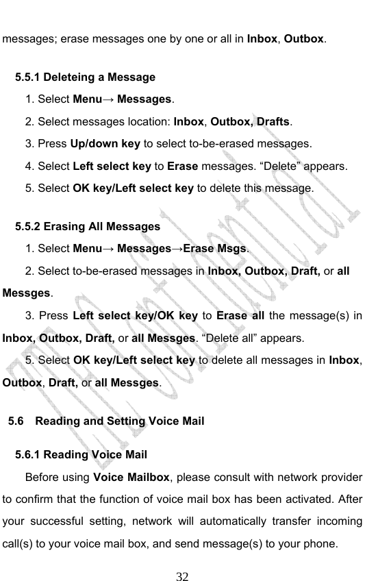                              32messages; erase messages one by one or all in Inbox, Outbox.  5.5.1 Deleteing a Message 1. Select Menu→ Messages. 2. Select messages location: Inbox, Outbox, Drafts.  3. Press Up/down key to select to-be-erased messages. 4. Select Left select key to Erase messages. “Delete” appears. 5. Select OK key/Left select key to delete this message. 5.5.2 Erasing All Messages 1. Select Menu→ Messages→Erase Msgs. 2. Select to-be-erased messages in Inbox, Outbox, Draft, or all Messges. 3. Press Left select key/OK key to Erase all the message(s) in Inbox, Outbox, Draft, or all Messges. “Delete all” appears. 5. Select OK key/Left select key to delete all messages in Inbox, Outbox, Draft, or all Messges. 5.6    Reading and Setting Voice Mail 5.6.1 Reading Voice Mail Before using Voice Mailbox, please consult with network provider to confirm that the function of voice mail box has been activated. After your successful setting, network will automatically transfer incoming call(s) to your voice mail box, and send message(s) to your phone. 