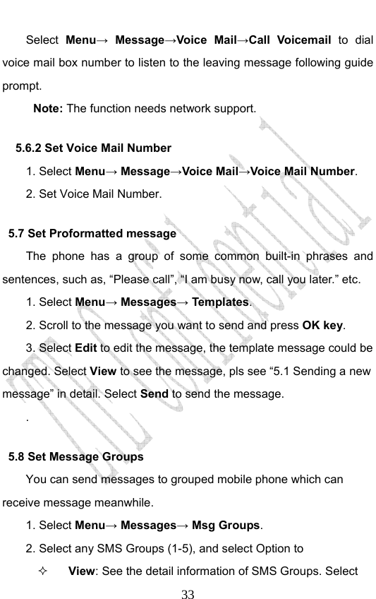                              33Select  Menu→ Message→Voice Mail→Call Voicemail to dial voice mail box number to listen to the leaving message following guide prompt. Note: The function needs network support.   5.6.2 Set Voice Mail Number   1. Select Menu→ Message→Voice Mail→Voice Mail Number. 2. Set Voice Mail Number. 5.7 Set Proformatted message   The phone has a group of some common built-in phrases and sentences, such as, “Please call”, “I am busy now, call you later.” etc. 1. Select Menu→ Messages→ Templates.  2. Scroll to the message you want to send and press OK key. 3. Select Edit to edit the message, the template message could be changed. Select View to see the message, pls see “5.1 Sending a new message” in detail. Select Send to send the message. . 5.8 Set Message Groups You can send messages to grouped mobile phone which can receive message meanwhile.   1. Select Menu→ Messages→ Msg Groups. 2. Select any SMS Groups (1-5), and select Option to  View: See the detail information of SMS Groups. Select 