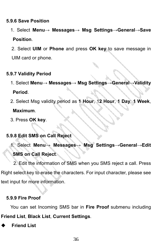                              365.9.6 Save Position 1. Select Menu→ Messages→ Msg Settings→General→Save Position.  2. Select UIM or Phone and press OK key to save message in UIM card or phone. 5.9.7 Validity Period 1. Select Menu→ Messages→ Msg Settings→General→Validity Period. 2. Select Msg validity period as 1 Hour, 12 Hour, 1 Day, 1 Week, Maximum.   3. Press OK key.  5.9.8 Edit SMS on Call Reject   1. Select Menu→ Messages→ Msg Settings→General→Edit SMS on Call Reject. 2. Edit the information of SMS when you SMS reject a call. Press Right select key to erase the characters. For input character, please see text input for more information.   5.9.9 Fire Proof You can set Incoming SMS bar in Fire Proof submenu including Friend List, Black List, Current Settings.  Friend List 