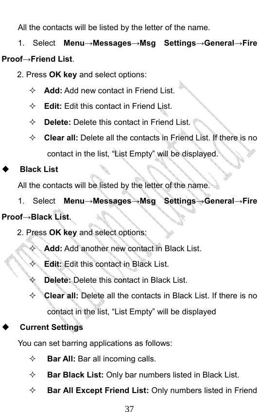                              37All the contacts will be listed by the letter of the name.    1.  Select  Menu→Messages→Msg Settings→General→Fire Proof→Friend List. 2. Press OK key and select options:  Add: Add new contact in Friend List.    Edit: Edit this contact in Friend List.  Delete: Delete this contact in Friend List.  Clear all: Delete all the contacts in Friend List. If there is no contact in the list, “List Empty” will be displayed.  Black List All the contacts will be listed by the letter of the name.     1. Select Menu→Messages→Msg Settings→General→Fire Proof→Black List. 2. Press OK key and select options:  Add: Add another new contact in Black List.    Edit: Edit this contact in Black List.  Delete: Delete this contact in Black List.  Clear all: Delete all the contacts in Black List. If there is no contact in the list, “List Empty” will be displayed  Current Settings You can set barring applications as follows:   Bar All: Bar all incoming calls.  Bar Black List: Only bar numbers listed in Black List.  Bar All Except Friend List: Only numbers listed in Friend 