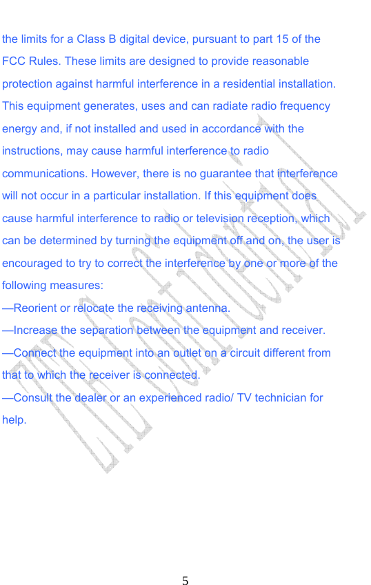                              5the limits for a Class B digital device, pursuant to part 15 of the FCC Rules. These limits are designed to provide reasonable protection against harmful interference in a residential installation. This equipment generates, uses and can radiate radio frequency energy and, if not installed and used in accordance with the instructions, may cause harmful interference to radio communications. However, there is no guarantee that interference will not occur in a particular installation. If this equipment does cause harmful interference to radio or television reception, which can be determined by turning the equipment off and on, the user is encouraged to try to correct the interference by one or more of the following measures: —Reorient or relocate the receiving antenna. —Increase the separation between the equipment and receiver. —Connect the equipment into an outlet on a circuit different from that to which the receiver is connected. —Consult the dealer or an experienced radio/ TV technician for help.   