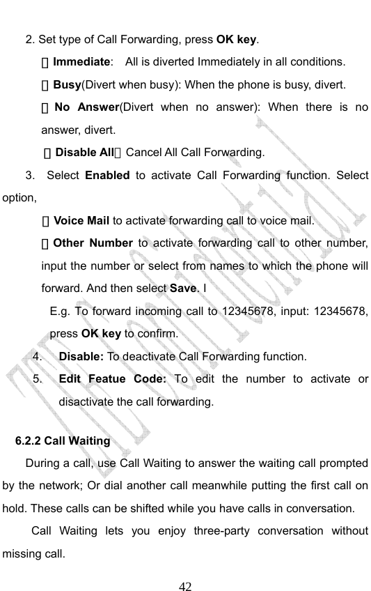                              422. Set type of Call Forwarding, press OK key. －Immediate:    All is diverted Immediately in all conditions. －Busy(Divert when busy): When the phone is busy, divert. －No Answer(Divert when no answer): When there is no answer, divert.  －Disable All：Cancel All Call Forwarding. 3.  Select Enabled to activate Call Forwarding function. Select option,  －Voice Mail to activate forwarding call to voice mail. －Other Number to activate forwarding call to other number, input the number or select from names to which the phone will forward. And then select Save. I E.g. To forward incoming call to 12345678, input: 12345678, press OK key to confirm. 4.  Disable: To  deactivate Call Forwarding function. 5.  Edit Featue Code: To edit the number to activate or disactivate the call forwarding. 6.2.2 Call Waiting During a call, use Call Waiting to answer the waiting call prompted by the network; Or dial another call meanwhile putting the first call on hold. These calls can be shifted while you have calls in conversation.  Call Waiting lets you enjoy three-party conversation without missing call. 