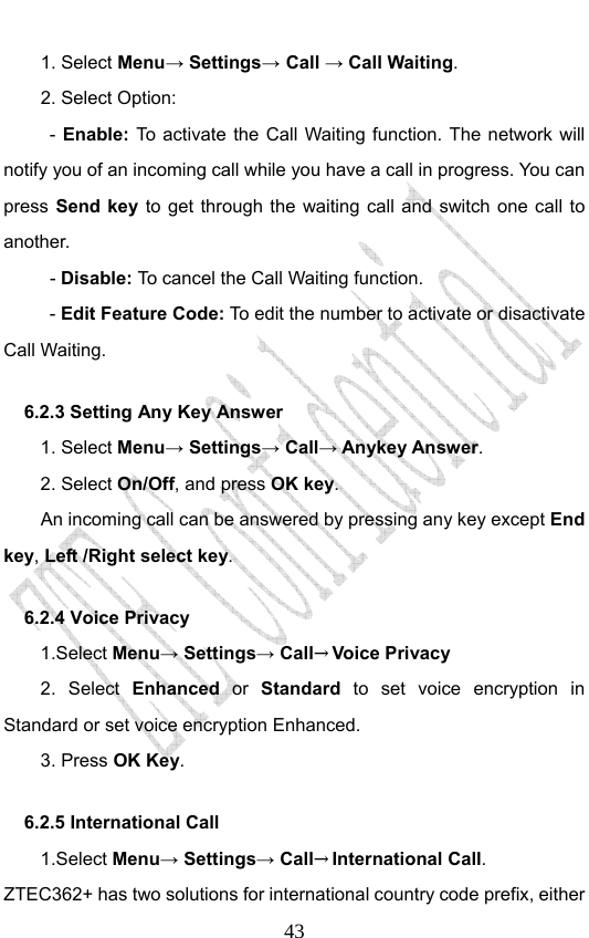                              431. Select Menu→ Settings→ Call → Call Waiting. 2. Select Option: - Enable:  To activate the Call Waiting function. The network will notify you of an incoming call while you have a call in progress. You can press Send key to get through the waiting call and switch one call to another.  - Disable: To cancel the Call Waiting function. - Edit Feature Code: To edit the number to activate or disactivate Call Waiting. 6.2.3 Setting Any Key Answer 1. Select Menu→ Settings→ Call→ Anykey Answer. 2. Select On/Off, and press OK key.         An incoming call can be answered by pressing any key except End key, Left /Right select key. 6.2.4 Voice Privacy 1.Select Menu→ Settings→ Call→Voice Privacy 2. Select Enhanced or Standard  to set voice encryption in Standard or set voice encryption Enhanced. 3. Press OK Key. 6.2.5 International Call   1.Select Menu→ Settings→ Call→International Call. ZTEC362+ has two solutions for international country code prefix, either 