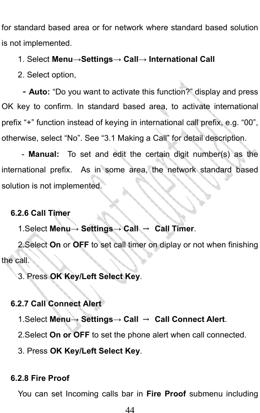                             44for standard based area or for network where standard based solution is not implemented.  1. Select Menu→Settings→ Call→ International Call 2. Select option, - Auto: “Do you want to activate this function?” display and press OK key to confirm. In standard based area, to activate international prefix “+” function instead of keying in international call prefix, e.g. “00”, otherwise, select “No”. See “3.1 Making a Call” for detail description. -  Manual:  To set and edit the certain digit number(s) as the international prefix.  As in some area, the network standard based solution is not implemented.   6.2.6 Call Timer   1.Select Menu→ Settings→ Call  → Call Timer. 2.Select On or OFF to set call timer on diplay or not when finishing the call. 3. Press OK Key/Left Select Key. 6.2.7 Call Connect Alert 1.Select Menu→ Settings→ Call  → Call Connect Alert. 2.Select On or OFF to set the phone alert when call connected. 3. Press OK Key/Left Select Key. 6.2.8 Fire Proof You can set Incoming calls bar in Fire Proof submenu including 