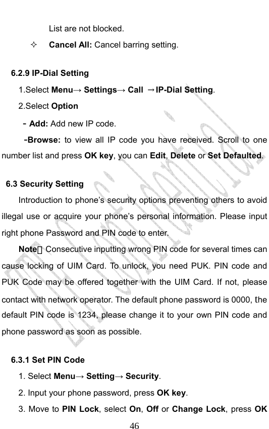                              46List are not blocked.  Cancel All: Cancel barring setting. 6.2.9 IP-Dial Setting   1.Select Menu→ Settings→ Call  →IP-Dial Setting. 2.Select Option  - Add: Add new IP code.   -Browse: to view all IP code you have received. Scroll to one number list and press OK key, you can Edit, Delete or Set Defaulted.  6.3 Security Setting   Introduction to phone’s security options preventing others to avoid illegal use or acquire your phone’s personal information. Please input right phone Password and PIN code to enter. Note：Consecutive inputting wrong PIN code for several times can cause locking of UIM Card. To unlock, you need PUK. PIN code and PUK Code may be offered together with the UIM Card. If not, please contact with network operator. The default phone password is 0000, the default PIN code is 1234, please change it to your own PIN code and phone password as soon as possible. 6.3.1 Set PIN Code   1. Select Menu→ Setting→ Security. 2. Input your phone password, press OK key. 3. Move to PIN Lock, select On, Off or Change Lock, press OK 
