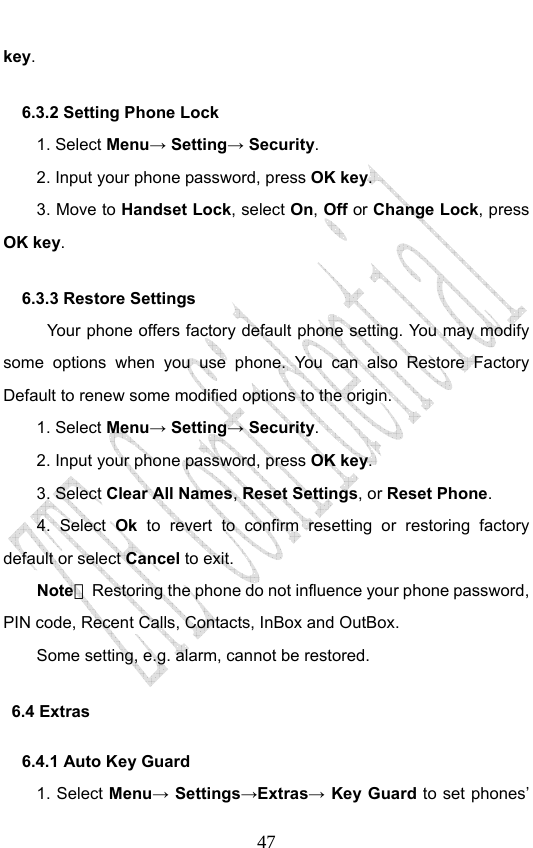                              47key. 6.3.2 Setting Phone Lock   1. Select Menu→ Setting→ Security. 2. Input your phone password, press OK key. 3. Move to Handset Lock, select On, Off or Change Lock, press OK key. 6.3.3 Restore Settings Your phone offers factory default phone setting. You may modify some options when you use phone. You can also Restore Factory Default to renew some modified options to the origin.   1. Select Menu→ Setting→ Security. 2. Input your phone password, press OK key. 3. Select Clear All Names, Reset Settings, or Reset Phone. 4. Select Ok to revert to confirm resetting or restoring factory default or select Cancel to exit. Note：  Restoring the phone do not influence your phone password, PIN code, Recent Calls, Contacts, InBox and OutBox.   Some setting, e.g. alarm, cannot be restored. 6.4 Extras   6.4.1 Auto Key Guard 1. Select Menu→ Settings→Extras→ Key Guard to set phones’ 