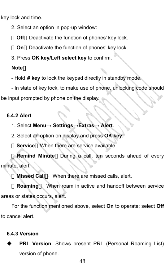                              48key lock and time.   2. Select an option in pop-up window: －Off：Deactivate the function of phones’ key lock. －On：Deactivate the function of phones’ key lock. 3. Press OK key/Left select key to confirm. Note： - Hold # key to lock the keypad directly in standby mode. - In state of key lock, to make use of phone, unlocking code should be input prompted by phone on the display. 6.4.2 Alert 1. Select Menu→ Settings→Extras→ Alert. 2. Select an option on display and press OK key. －Service：When there are service available. －Remind Minute：During a call, ten seconds ahead of every minute, alert. －Missed Call：  When there are missed calls, alert. －Roaming：  When roam in active and handoff between service areas or states occurs, alert. For the function mentioned above, select On to operate; select Off to cancel alert. 6.4.3 Version  PRL Version: Shows present PRL (Personal Roaming List) version of phone. 