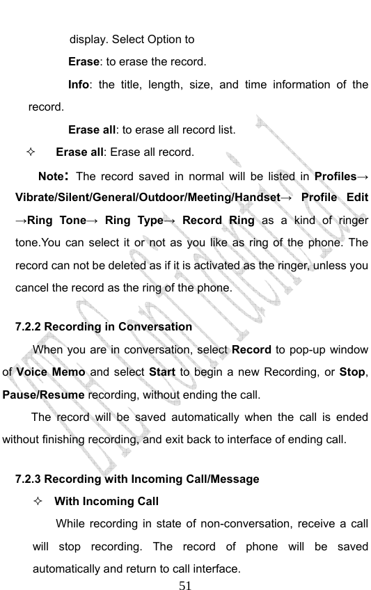                              51display. Select Option to   Erase: to erase the record. Info: the title, length, size, and time information of the record. Erase all: to erase all record list.  Erase all: Erase all record.   Note: The record saved in normal will be listed in Profiles→ Vibrate/Silent/General/Outdoor/Meeting/Handset→ Profile Edit →Ring Tone→ Ring Type→ Record Ring as a kind of ringer tone.You can select it or not as you like as ring of the phone. The record can not be deleted as if it is activated as the ringer, unless you cancel the record as the ring of the phone. 7.2.2 Recording in Conversation When you are in conversation, select Record to pop-up window of Voice Memo and select Start to begin a new Recording, or  Stop, Pause/Resume recording, without ending the call. The record will be saved automatically when the call is ended without finishing recording, and exit back to interface of ending call.   7.2.3 Recording with Incoming Call/Message  With Incoming Call While recording in state of non-conversation, receive a call will stop recording. The record of phone will be saved automatically and return to call interface. 