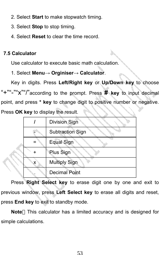                              532. Select Start to make stopwatch timing. 3. Select Stop to stop timing. 4. Select Reset to clear the time record.   7.5 Calculator Use calculator to execute basic math calculation. 1. Select Menu→ Orginiser→ Calculator. Key in digits. Press Left/Right key or Up/Down key to choose “+”“-”“x”“/”according to the prompt. Press #  key  to input decimal point, and press * key to change digit to positive number or negative. Press OK key to display the result.   / Division Sign - Subtraction Sign = Equal Sign + Plus Sign x Multiply Sign . Decimal Point Press Right Select key to erase digit one by one and exit to previous window, press Left Select key to erase all digits and reset, press End key to exit to standby mode. Note：This calculator has a limited accuracy and is designed for simple calculations.   