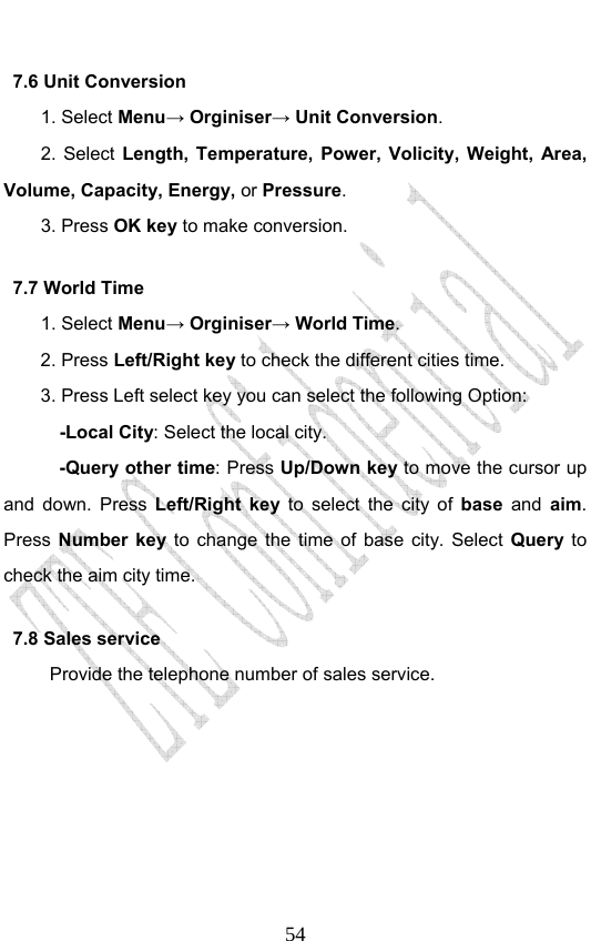                             547.6 Unit Conversion   1. Select Menu→ Orginiser→ Unit Conversion. 2. Select Length, Temperature, Power, Volicity, Weight, Area, Volume, Capacity, Energy, or Pressure. 3. Press OK key to make conversion.   7.7 World Time   1. Select Menu→ Orginiser→ World Time. 2. Press Left/Right key to check the different cities time. 3. Press Left select key you can select the following Option:   -Local City: Select the local city.   -Query other time: Press Up/Down key to move the cursor up and down. Press Left/Right key to select the city of base and aim. Press  Number key to change the time of base city. Select Query to check the aim city time.     7.8 Sales service Provide the telephone number of sales service.   