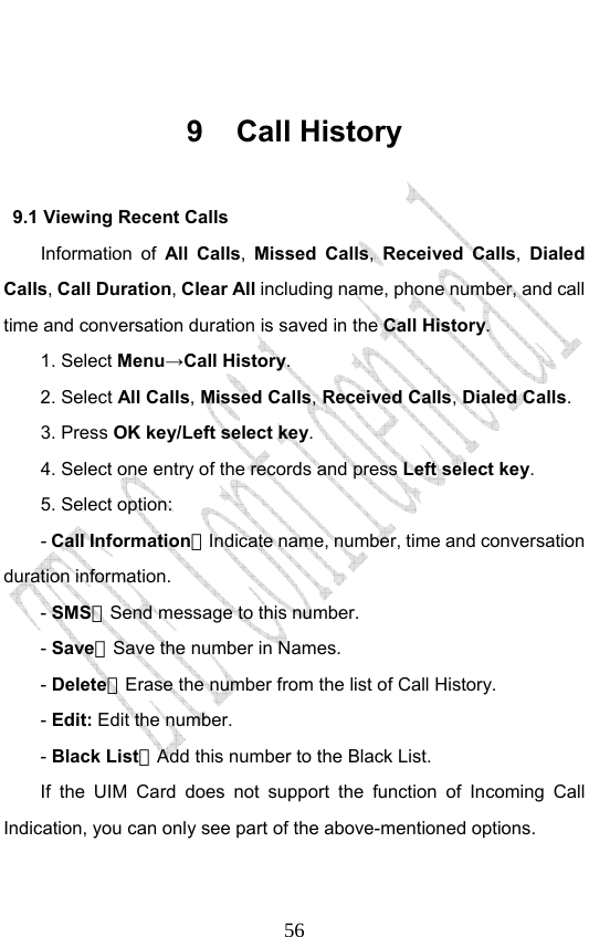                              56 9 Call History 9.1 Viewing Recent Calls Information of All Calls,  Missed Calls, Received Calls, Dialed Calls, Call Duration, Clear All including name, phone number, and call time and conversation duration is saved in the Call History. 1. Select Menu→Call History. 2. Select All Calls, Missed Calls, Received Calls, Dialed Calls.  3. Press OK key/Left select key. 4. Select one entry of the records and press Left select key. 5. Select option: - Call Information：Indicate name, number, time and conversation duration information. - SMS：Send message to this number. - Save：Save the number in Names. - Delete：Erase the number from the list of Call History. - Edit: Edit the number. - Black List：Add this number to the Black List. If the UIM Card does not support the function of Incoming Call Indication, you can only see part of the above-mentioned options. 