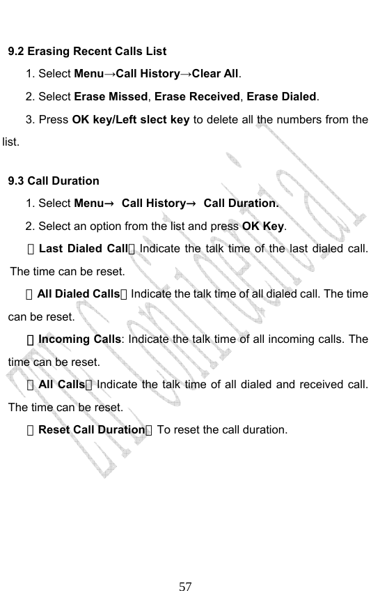                              579.2 Erasing Recent Calls List 1. Select Menu→Call History→Clear All. 2. Select Erase Missed, Erase Received, Erase Dialed.  3. Press OK key/Left slect key to delete all the numbers from the list. 9.3 Call Duration 1. Select Menu→ Call History→ Call Duration. 2. Select an option from the list and press OK Key. －Last Dialed Call：Indicate the talk time of the last dialed call. The time can be reset.   －All Dialed Calls：Indicate the talk time of all dialed call. The time can be reset.   －Incoming Calls: Indicate the talk time of all incoming calls. The time can be reset.   －All Calls：Indicate the talk time of all dialed and received call. The time can be reset.   －Reset Call Duration：To reset the call duration.   