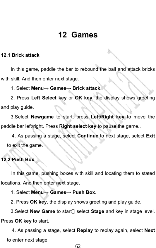                              62 12 Games 12.1 Brick attack In this game, paddle the bar to rebound the ball and attack bricks with skill. And then enter next stage. 1. Select Menu→ Games→ Brick attack. 2. Press Left Select key or OK key, the display shows greeting and play guide. 3.Select Newgame to start, press Left/Right key to move the paddle bar left/right. Press Right select key to pause the game.. 4. As passing a stage, select Continue to next stage, select Exit to exit the game. 12.2 Push Box In this game, pushing boxes with skill and locating them to stated locations. And then enter next stage. 1. Select Menu→ Games→ Push Box. 2. Press OK key, the display shows greeting and play guide. 3.Select New Game to start，select Stage and key in stage level. Press OK key to start. 4. As passing a stage, select Replay to replay again, select Next to enter next stage. 