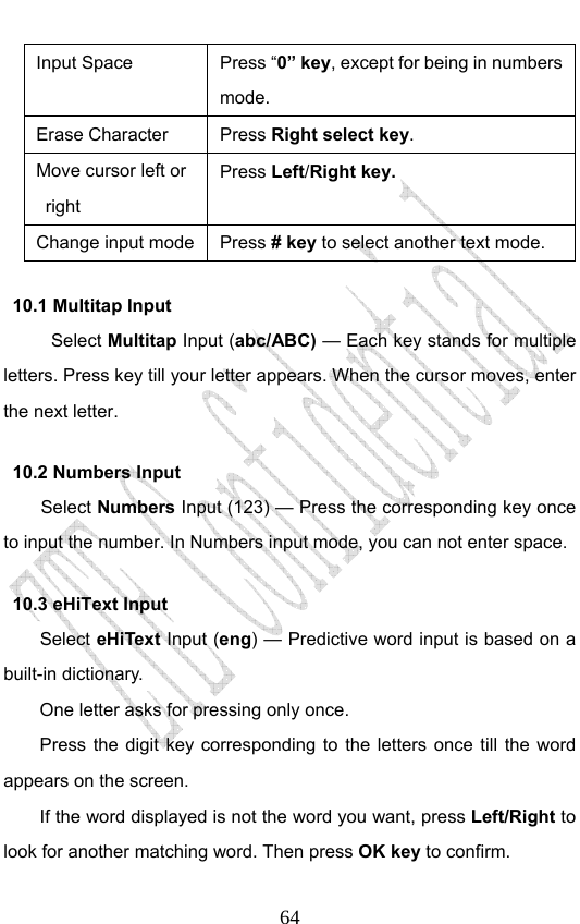                              64Input Space  Press “0” key, except for being in numbers mode. Erase Character  Press Right select key. Move cursor left or right  Press Left/Right key.  Change input mode Press # key to select another text mode. 10.1 Multitap Input Select Multitap Input (abc/ABC) — Each key stands for multiple letters. Press key till your letter appears. When the cursor moves, enter the next letter.   10.2 Numbers Input Select Numbers Input (123) — Press the corresponding key once to input the number. In Numbers input mode, you can not enter space. 10.3 eHiText Input Select eHiText Input (eng) — Predictive word input is based on a built-in dictionary.   One letter asks for pressing only once. Press the digit key corresponding to the letters once till the word appears on the screen. If the word displayed is not the word you want, press Left/Right to look for another matching word. Then press OK key to confirm. 