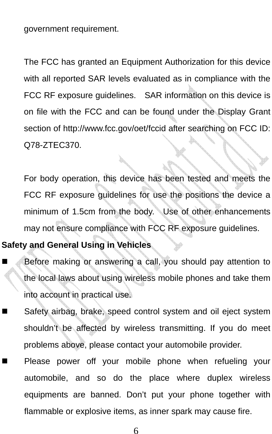                              6government requirement.  The FCC has granted an Equipment Authorization for this device with all reported SAR levels evaluated as in compliance with the FCC RF exposure guidelines.    SAR information on this device is on file with the FCC and can be found under the Display Grant section of http://www.fcc.gov/oet/fccid after searching on FCC ID: Q78-ZTEC370.  For body operation, this device has been tested and meets the FCC RF exposure guidelines for use the positions the device a minimum of 1.5cm from the body.  Use of other enhancements may not ensure compliance with FCC RF exposure guidelines. Safety and General Using in Vehicles   Before making or answering a call, you should pay attention to the local laws about using wireless mobile phones and take them into account in practical use.   Safety airbag, brake, speed control system and oil eject system shouldn’t be affected by wireless transmitting. If you do meet problems above, please contact your automobile provider.   Please power off your mobile phone when refueling your automobile, and so do the place where duplex wireless equipments are banned. Don’t put your phone together with flammable or explosive items, as inner spark may cause fire. 