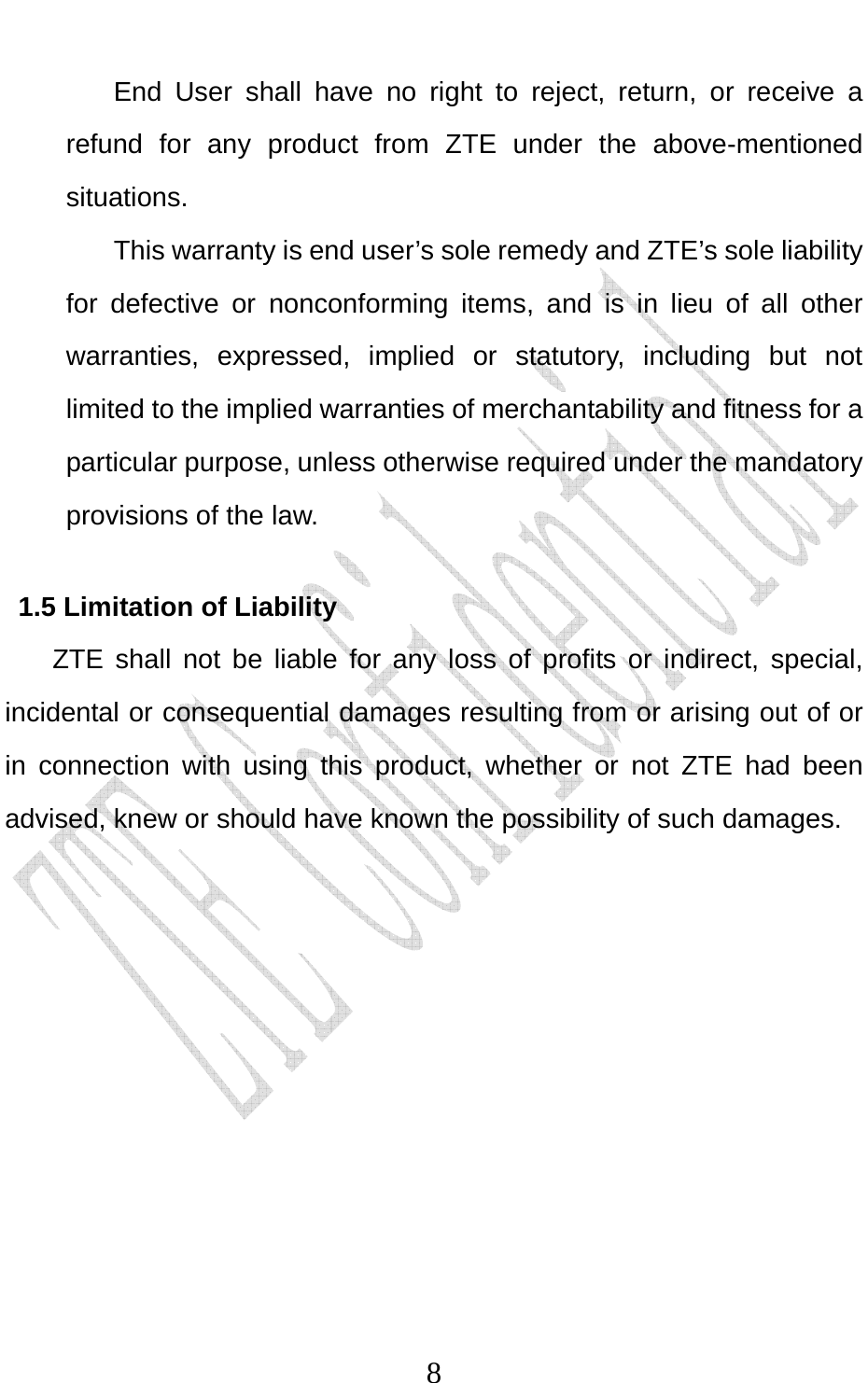                              8End User shall have no right to reject, return, or receive a refund for any product from ZTE under the above-mentioned situations. This warranty is end user’s sole remedy and ZTE’s sole liability for defective or nonconforming items, and is in lieu of all other warranties, expressed, implied or statutory, including but not limited to the implied warranties of merchantability and fitness for a particular purpose, unless otherwise required under the mandatory provisions of the law.   1.5 Limitation of Liability ZTE shall not be liable for any loss of profits or indirect, special, incidental or consequential damages resulting from or arising out of or in connection with using this product, whether or not ZTE had been advised, knew or should have known the possibility of such damages. 