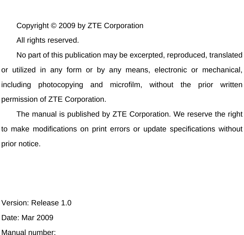   Copyright © 2009 by ZTE Corporation All rights reserved. No part of this publication may be excerpted, reproduced, translated or utilized in any form or by any means, electronic or mechanical, including photocopying and microfilm, without the prior written permission of ZTE Corporation. The manual is published by ZTE Corporation. We reserve the right to make modifications on print errors or update specifications without prior notice.    Version: Release 1.0   Date: Mar 2009 Manual number:    