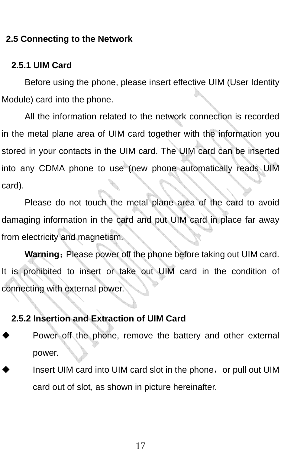                              172.5 Connecting to the Network 2.5.1 UIM Card Before using the phone, please insert effective UIM (User Identity Module) card into the phone.   All the information related to the network connection is recorded in the metal plane area of UIM card together with the information you stored in your contacts in the UIM card. The UIM card can be inserted into any CDMA phone to use (new phone automatically reads UIM card). Please do not touch the metal plane area of the card to avoid damaging information in the card and put UIM card in place far away from electricity and magnetism. Warning：Please power off the phone before taking out UIM card. It is prohibited to insert or take out UIM card in the condition of connecting with external power.  2.5.2 Insertion and Extraction of UIM Card   Power off the phone, remove the battery and other external power.   Insert UIM card into UIM card slot in the phone，or pull out UIM card out of slot, as shown in picture hereinafter. 