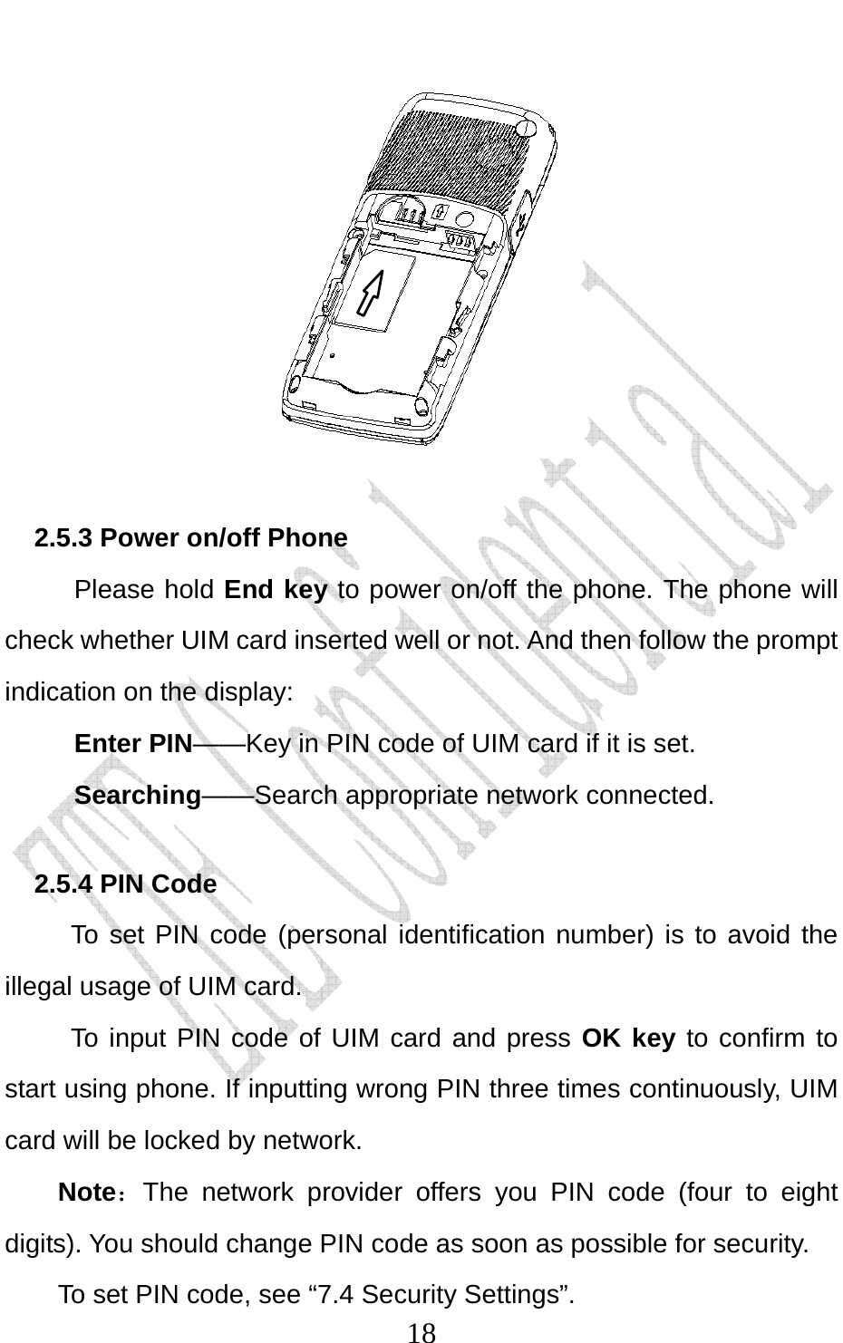                              18     2.5.3 Power on/off Phone Please hold End key to power on/off the phone. The phone will check whether UIM card inserted well or not. And then follow the prompt indication on the display: Enter PIN——Key in PIN code of UIM card if it is set.                 Searching——Search appropriate network connected. 2.5.4 PIN Code To set PIN code (personal identification number) is to avoid the illegal usage of UIM card. To input PIN code of UIM card and press OK key to confirm to start using phone. If inputting wrong PIN three times continuously, UIM card will be locked by network. Note：The network provider offers you PIN code (four to eight digits). You should change PIN code as soon as possible for security.   To set PIN code, see “7.4 Security Settings”. 