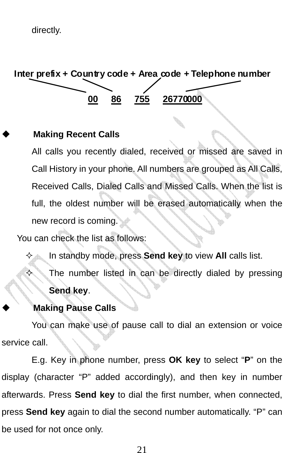                             21directly.      Inter prefix + Country code + Area code + Telephone number  00   86   755   26770000   Making Recent Calls All calls you recently dialed, received or missed are saved in Call History in your phone. All numbers are grouped as All Calls, Received Calls, Dialed Calls and Missed Calls. When the list is full, the oldest number will be erased automatically when the new record is coming.   You can check the list as follows:   In standby mode, press Send key to view All calls list.   The number listed in can be directly dialed by pressing Send key.  Making Pause Calls You can make use of pause call to dial an extension or voice service call.   E.g. Key in phone number, press OK key to select “P” on the display (character “P” added accordingly), and then key in number afterwards. Press Send key to dial the first number, when connected, press Send key again to dial the second number automatically. “P” can be used for not once only. 