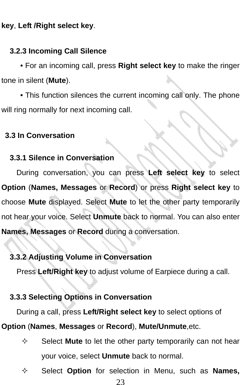                              23key, Left /Right select key. 3.2.3 Incoming Call Silence      • For an incoming call, press Right select key to make the ringer tone in silent (Mute).      • This function silences the current incoming call only. The phone will ring normally for next incoming call. 3.3 In Conversation 3.3.1 Silence in Conversation During conversation, you can press Left select key to select Option (Names, Messages or Record) or press Right select key to choose Mute displayed. Select Mute to let the other party temporarily not hear your voice. Select Unmute back to normal. You can also enter Names, Messages or Record during a conversation. 3.3.2 Adjusting Volume in Conversation     Press Left/Right key to adjust volume of Earpiece during a call. 3.3.3 Selecting Options in Conversation During a call, press Left/Right select key to select options of Option (Names, Messages or Record), Mute/Unmute,etc.  Select Mute to let the other party temporarily can not hear your voice, select Unmute back to normal.  Select Option  for selection in Menu, such as Names, 