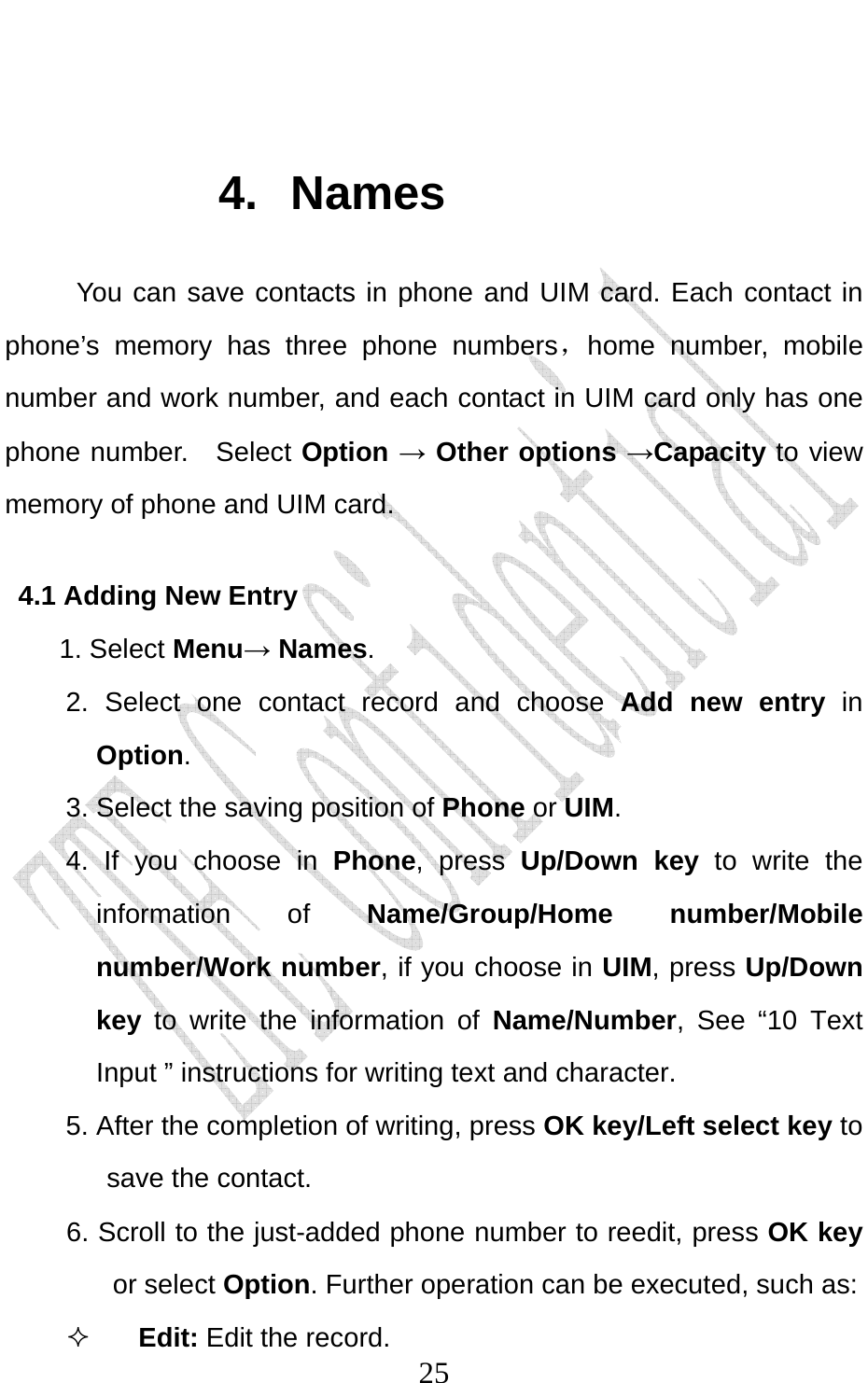                              25 4. Names You can save contacts in phone and UIM card. Each contact in phone’s memory has three phone numbers，home number, mobile number and work number, and each contact in UIM card only has one phone number.   Select Option → Other options →Capacity to view memory of phone and UIM card. 4.1 Adding New Entry 1. Select Menu→ Names. 2. Select one contact record and choose Add new entry in Option.  3. Select the saving position of Phone or UIM. 4. If you choose in Phone, press Up/Down key to write the information of Name/Group/Home number/Mobile number/Work number, if you choose in UIM, press Up/Down key  to write the information of Name/Number, See “10 Text Input ” instructions for writing text and character. 5. After the completion of writing, press OK key/Left select key to save the contact. 6. Scroll to the just-added phone number to reedit, press OK key or select Option. Further operation can be executed, such as:  Edit: Edit the record. 
