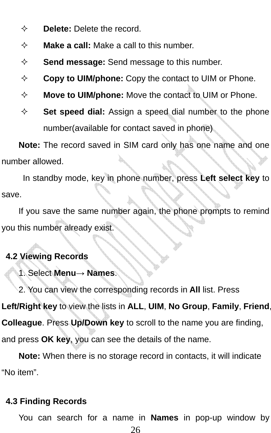                              26 Delete: Delete the record.  Make a call: Make a call to this number.  Send message: Send message to this number.  Copy to UIM/phone: Copy the contact to UIM or Phone.    Move to UIM/phone: Move the contact to UIM or Phone.  Set speed dial: Assign a speed dial number to the phone number(available for contact saved in phone) Note: The record saved in SIM card only has one name and one number allowed.  In standby mode, key in phone number, press Left select key to save. If you save the same number again, the phone prompts to remind you this number already exist. 4.2 Viewing Records 1. Select Menu→ Names.  2. You can view the corresponding records in All list. Press Left/Right key to view the lists in ALL, UIM, No Group, Family, Friend, Colleague. Press Up/Down key to scroll to the name you are finding, and press OK key, you can see the details of the name. Note: When there is no storage record in contacts, it will indicate “No item”. 4.3 Finding Records You can search for a name in Names in pop-up window by 