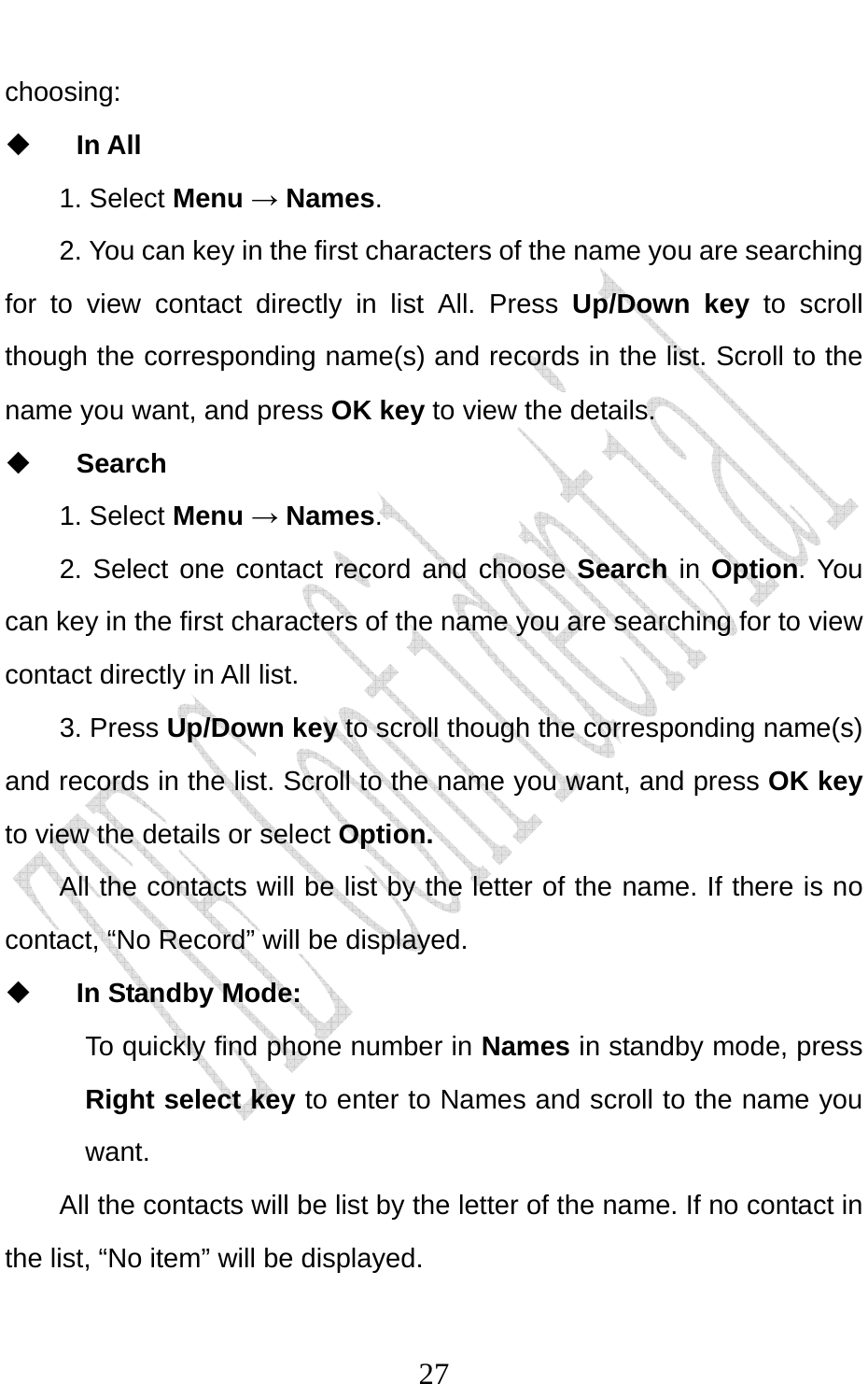                              27choosing:   In All   1. Select Menu → Names.  2. You can key in the first characters of the name you are searching for to view contact directly in list All. Press Up/Down key to scroll though the corresponding name(s) and records in the list. Scroll to the name you want, and press OK key to view the details.  Search 1. Select Menu → Names. 2. Select one contact record and choose Search in Option. You can key in the first characters of the name you are searching for to view contact directly in All list.   3. Press Up/Down key to scroll though the corresponding name(s) and records in the list. Scroll to the name you want, and press OK key to view the details or select Option.  All the contacts will be list by the letter of the name. If there is no contact, “No Record” will be displayed.    In Standby Mode:   To quickly find phone number in Names in standby mode, press Right select key to enter to Names and scroll to the name you want.  All the contacts will be list by the letter of the name. If no contact in the list, “No item” will be displayed. 
