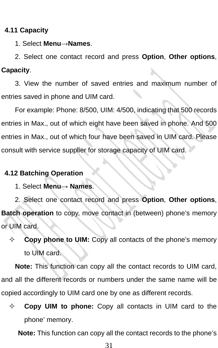                              314.11 Capacity   1. Select Menu→Names. 2. Select one contact record and press Option,  Other options, Capacity. 3. View the number of saved entries and maximum number of entries saved in phone and UIM card.   For example: Phone: 8/500, UIM: 4/500, indicating that 500 records entries in Max., out of which eight have been saved in phone. And 500 entries in Max., out of which four have been saved in UIM card. Please consult with service supplier for storage capacity of UIM card. 4.12 Batching Operation 1. Select Menu→ Names. 2. Select one contact record and press Option,  Other options, Batch operation to copy, move contact in (between) phone’s memory or UIM card.  Copy phone to UIM: Copy all contacts of the phone’s memory to UIM card. Note: This function can copy all the contact records to UIM card, and all the different records or numbers under the same name will be copied accordingly to UIM card one by one as different records.    Copy UIM to phone: Copy all contacts in UIM card to the phone’ memory. Note: This function can copy all the contact records to the phone’s 