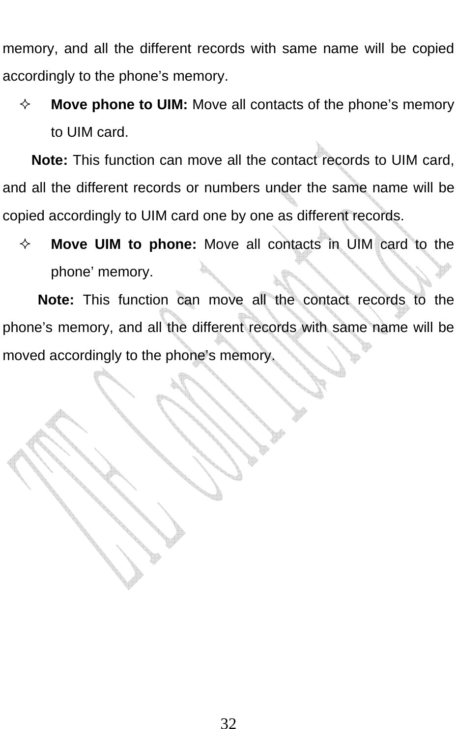                              32memory, and all the different records with same name will be copied accordingly to the phone’s memory.  Move phone to UIM: Move all contacts of the phone’s memory to UIM card.   Note: This function can move all the contact records to UIM card, and all the different records or numbers under the same name will be copied accordingly to UIM card one by one as different records.    Move UIM to phone: Move all contacts in UIM card to the phone’ memory. Note: This function can move all the contact records to the phone’s memory, and all the different records with same name will be moved accordingly to the phone’s memory. 